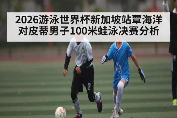 2026游泳世界杯新加坡站覃海洋对皮蒂男子100米蛙泳决赛分析
